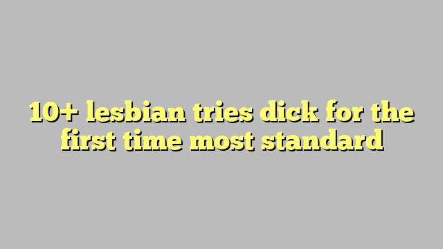 10 Lesbian Tries Dick For The First Time Most Standard Công Lý And Pháp Luật