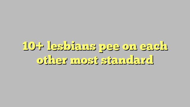 10 Lesbians Pee On Each Other Most Standard Công Lý And Pháp Luật