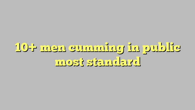 10 Men Cumming In Public Most Standard Công Lý And Pháp Luật