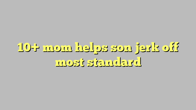 10 Mom Helps Son Jerk Off Most Standard Công Lý And Pháp Luật