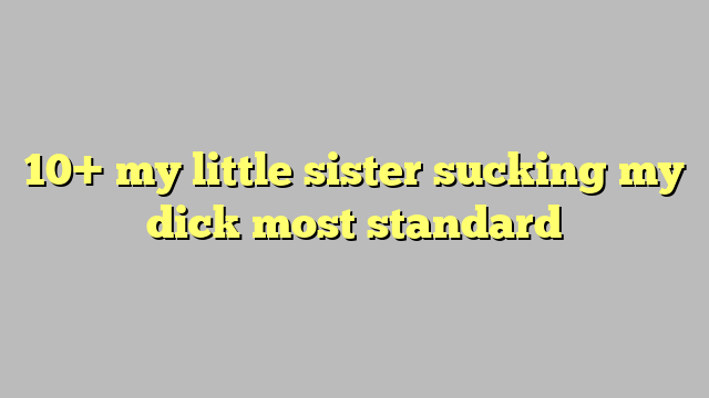 10 My Little Sister Sucking My Dick Most Standard Công Lý And Pháp Luật