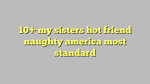 10 My Sisters Hot Friend Naughty America Most Standard Công Lý 