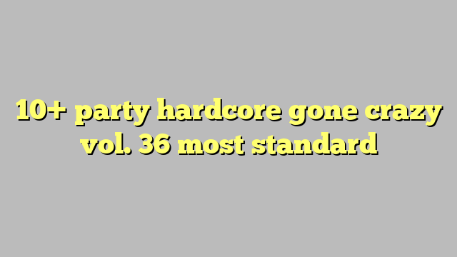 10 Party Hardcore Gone Crazy Vol 36 Most Standard Công Lý And Pháp Luật