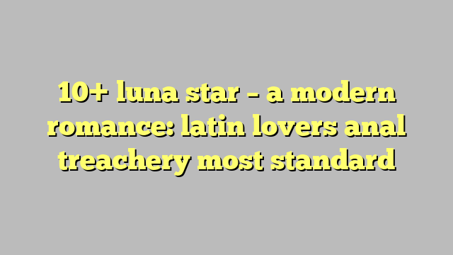 10 Luna Star A Modern Romance Latin Lovers Anal Treachery Most Standard Công Lý And Pháp Luật