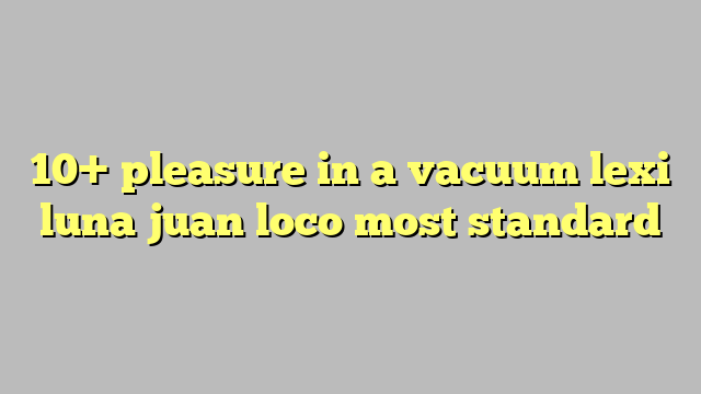 10 Pleasure In A Vacuum Lexi Luna Juan Loco Most Standard Công Lý And Pháp Luật 3715