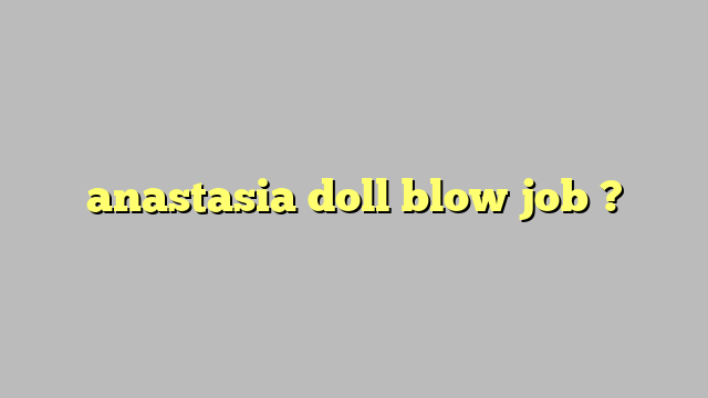 Anastasia Doll Blow Job Công Lý And Pháp Luật