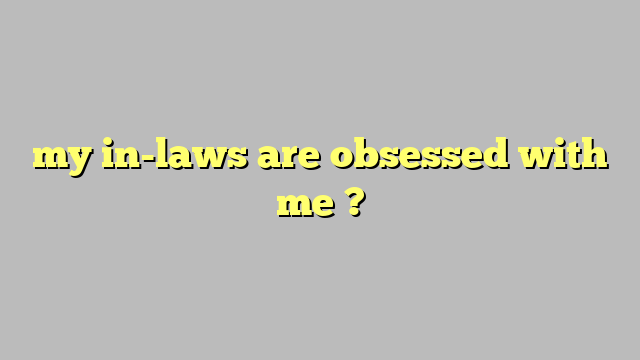 my in-laws are obsessed with me ? - Công lý & Pháp Luật